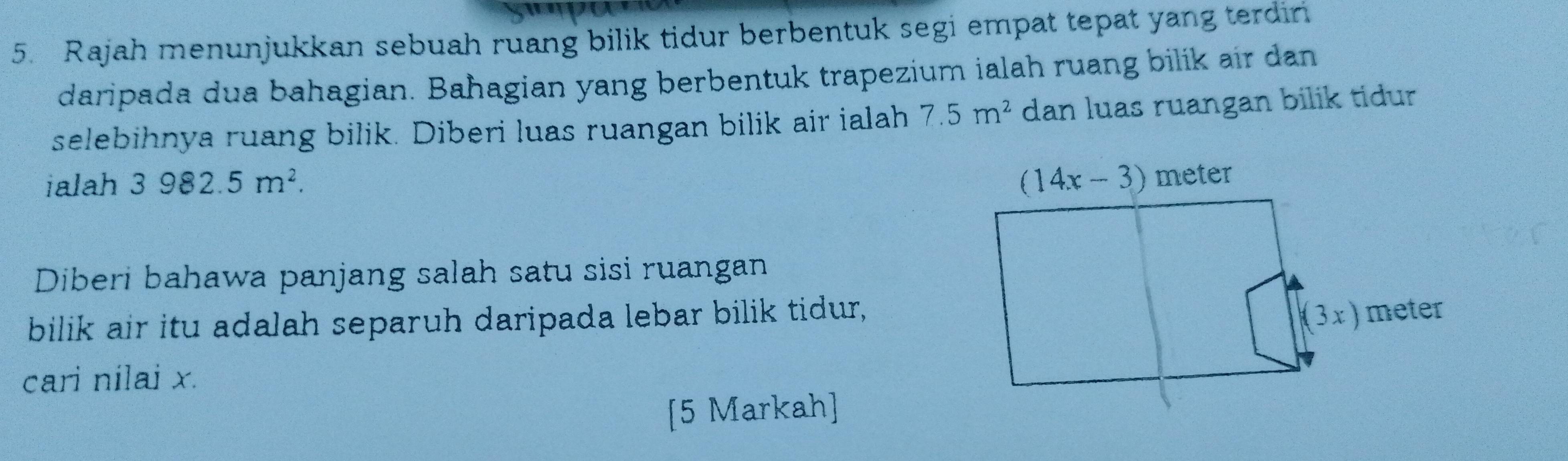 Rajah menunjukkan sebuah ruang bilik tidur berbentuk segi empat tepat yang terdin
daripada dua bahagian. Bahagian yang berbentuk trapezium ialah ruang bilik air dan
selebihnya ruang bilik. Diberi luas ruangan bilik air ialah 7.5m^2 dan luas ruangan bilik tidur
ialah 3982.5m^2.
Diberi bahawa panjang salah satu sisi ruangan
bilik air itu adalah separuh daripada lebar bilik tidur,
cari nilai x.
[5 Markah]