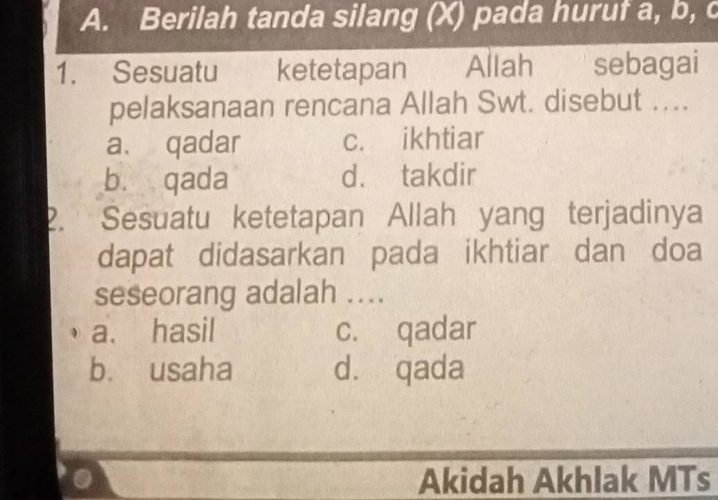 Berilah tanda silang (X) pada huruf a, b, c
1. Sesuatu ketetapan Allah€ sebagai
pelaksanaan rencana Allah Swt. disebut ....
a. qadar c. ikhtiar
bù qada d. takdir
2. Sesuatu ketetapan Allah yang terjadinya
dapat didasarkan pada ikhtiar dan doa
seseorang adalah ....
a. hasil c. qadar
b. usaha d. qada
Akidah Akhlak MTs