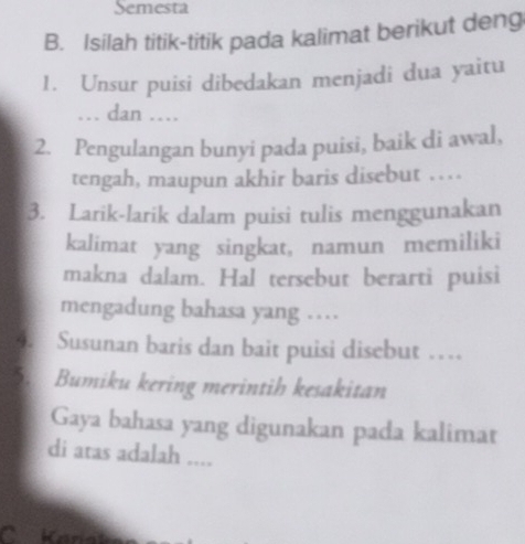 Semesta 
B. Isilah titik-titik pada kalimat berikut deng 
1. Unsur puisi dibedakan menjadi dua yaitu 
… dan … 
2. Pengulangan bunyi pada puisi, baik di awal, 
tengah, maupun akhir baris disebut …. 
3. Larik-larik dalam puisi tulis menggunakan 
kalimat yang singkat, namun memiliki 
makna dalam. Hal tersebut berarti puisi 
mengadung bahasa yang … 
4. Susunan baris dan bait puisi disebut … 
5. Bumiku kering merintih kesakitan 
Gaya bahasa yang digunakan pada kalimat 
di atas adalah .... 
Kanát