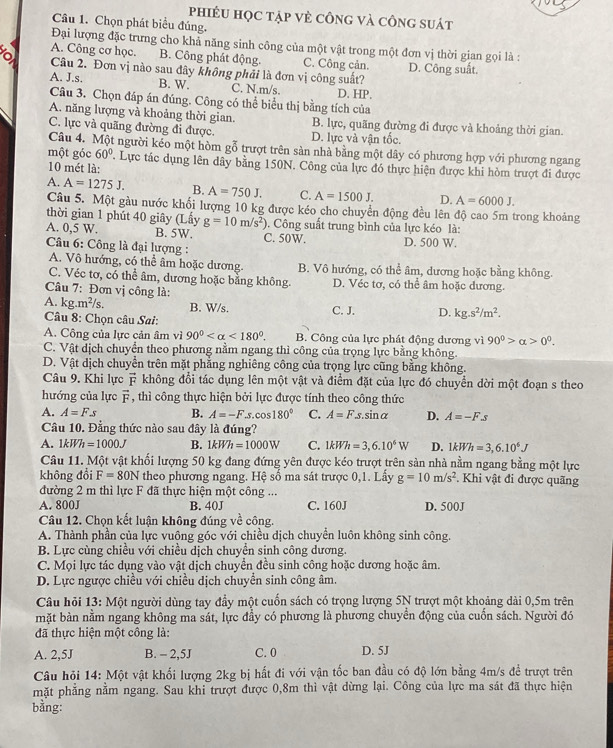 phiÉU học tập vẻ công và công suát
Câu 1. Chọn phát biểu đúng.
Đại lượng đặc trưng cho khả năng sinh công của một vật trong một đơn vị thời gian gọi là :
A. Công cơ học. B. Công phát động. C. Công cản.
o Câu 2. Đơn vị nào sau dây không phải là đơn vị công suất? D. Công suất.
A. J.s. B. W. C. N.m/s. D. HP.
Câu 3. Chọn đáp án đúng. Công có thể biểu thị bằng tích của
A. năng lượng và khoảng thời gian. B. lực, quãng đường đi được và khoảng thời gian.
C. lực và quãng đường đi được. D. lực và vận tốc.
Câu 4. Một người kéo một hòm gỗ trượt trên sàn nhà bằng một dây có phương hợp với phương ngang
một góc 60°. Lực tác dụng lên dây bằng 150N. Công của lực đó thực hiện được khi hòm trượt đi được
10 mét là:
A. A=1275J. B. A=750J. C. A=1500J. D. A=6000J.
Câu 5. Một gầu nước khối lượng 10 kg được kéo cho chuyển động đều lên độ cao 5m trong khoảng
thời gian 1 phút 40 giây (Lấy g=10m/s^2). Công suất trung bình của lực kéo là:
A. 0,5 W. B. 5W. C. 50W. D. 500 W.
Câu 6: Công là đại lượng :
A. Vô hướng, có thể âm hoặc dương B. Vô hướng, có thể âm, dương hoặc bằng không.
C. Véc tơ, có thể âm, dương hoặc bằng không. D. Véc tơ, có thể âm hoặc dương.
Câu 7: Đơn vị công là:
A. kg. m^2/s. B. W/s.
Câu 8: Chọn câu Sai: C. J. D. kg.s^2/m^2.
A. Công của lực cản âm vì 90° <180°. B. Công của lực phát động dương vì 90^0>alpha >0^0.
C. Vật dịch chuyển theo phương nằm ngang thì công của trọng lực bằng không.
D. Vật dịch chuyển trên mặt phẳng nghiêng công của trọng lực cũng bằng không.
Câu 9. Khi lực vector F không đổi tác dụng lên một vật và điểm đặt của lực đó chuyển dời một đoạn s theo
hướng của lực overline F , thì công thực hiện bởi lực được tính theo công thức
A. A=Fs B. A=-F.s.cos 180° C. A=Fs.sin alpha D. A=-F.s
Câu 10. Đẳng thức nào sau đây là đúng?
A. 1kWh=1000J B. 1kWh=1000W C. 1kWh=3,6.10^6W D. 1kWh=3,6.10^6J
Câu 11. Một vật khối lượng 50 kg đang đứng yên được kéo trượt trên sản nhà nằm ngang bằng một lực
không đổi F=80N theo phương ngang. Hệ số ma sát trược 0,1. Lấy g=10m/s^2 Khi vật đi được quãng
đường 2 m thì lực F đã thực hiện một công ...
A. 800J B. 40J C. 160J D. 500J
Câu 12. Chọn kết luận không đúng về công.
A. Thành phần của lực vuông góc với chiều dịch chuyển luôn không sinh công.
B. Lực cùng chiều với chiều dịch chuyển sinh công dương.
C. Mọi lực tác dụng vào vật dịch chuyển đều sinh công hoặc dương hoặc âm.
D. Lực ngược chiều với chiều dịch chuyển sinh công âm.
Câu hỏi 13: Một người dùng tay đầy một cuốn sách có trọng lượng 5N trượt một khoảng dài 0,5m trên
mặt bàn nằm ngang không ma sát, lực đầy có phương là phương chuyển động của cuốn sách. Người đó
đã thực hiện một công là:
A. 2,5J B. - 2,5J C. 0 D. 5J
Câu hỏi 14: Một vật khối lượng 2kg bị hất đi với vận tốc ban đầu có độ lớn bằng 4m/s để trượt trên
mặt phẳng nằm ngang. Sau khi trượt được 0,8m thì vật dừng lại. Công của lực ma sát đã thực hiện
bằng:
