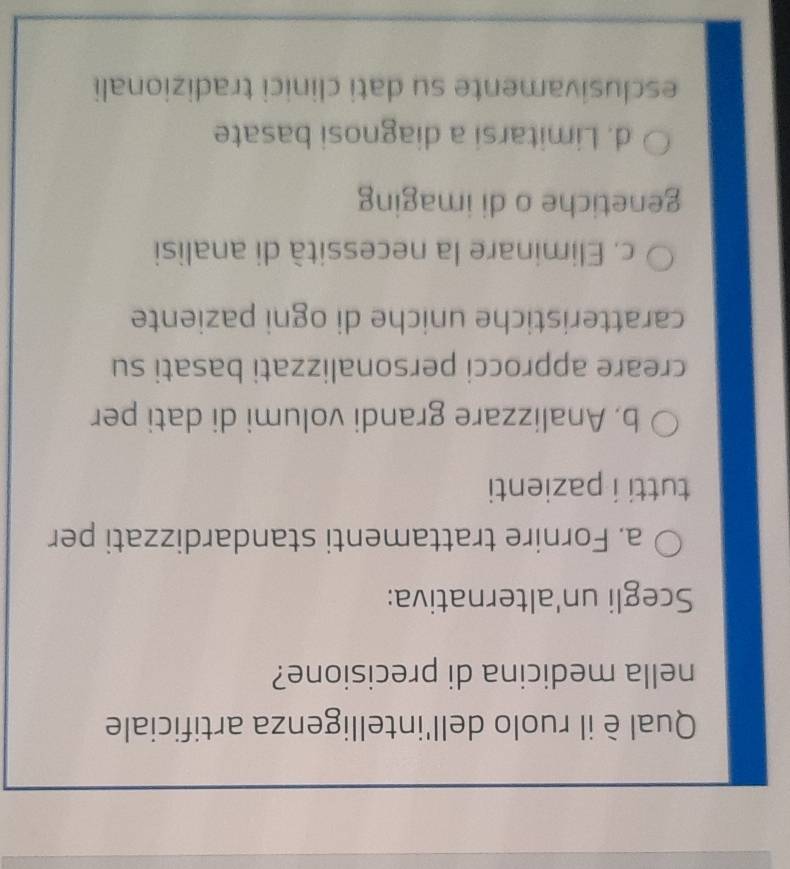 Qual èil ruolo dell'intelligenza artificiale
nella medicina di precisione?
Scegli un'alternativa:
a. Fornire trattamenti standardizzati per
tutti i pazienti
b, Analizzare grandi volumi di dati per
creare approcci personalizzati basati su
caratteristiche uniche di ogni paziente
c. Eliminare la necessità di analisi
genetiche o di imaging
d. Limitarsi a diagnosi basate
esclusivamente su dati clinici tradizionali