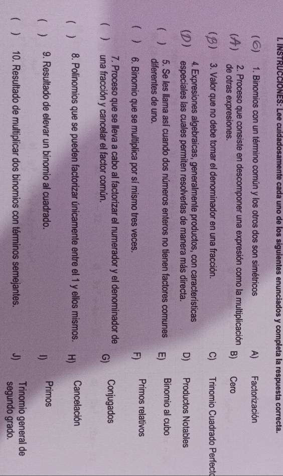 INSTRUCCIONES: Lee cuidadosamente cada uno de los siguientes enunciados y completa la respuesta correcta.
S) 1. Binomios con un término común y los otros dos son simétricos A) Factorización
2. Proceso que consiste en descomponer una expresión como la multiplicación B) Cero
de otras expresiones.
) 3. Valor que no debe tomar el denominador en una fracción. C) Trinomio Cuadrado Perfecto
4. Expresiones algebraicas, generalmente productos, con características
 especiales las cuales permiten resolverlas de manera más directa. D) Productos Notables
5. Se les llama así cuando dos números enteros no tienen factores comunes E) Binomio al cubo
( ) diferentes de uno.
  6. Binomio que se multiplica por sí mismo tres veces.
F) Primos relativos
7. Proceso que se lleva a cabo al factorizar el numerador y el denominador de
( )una fracción y cancelar el factor común. G) Conjugados
( ) 8. Polinomios que se pueden factorizar únicamente entre el 1 y ellos mismos. H) Cancelación
( ) 9. Resultado de elevar un binomio al cuadrado. Primos
1)
Trinomio general de
( ) 10. Resultado de multiplicar dos binomios con términos semejantes. J) segundo grado.