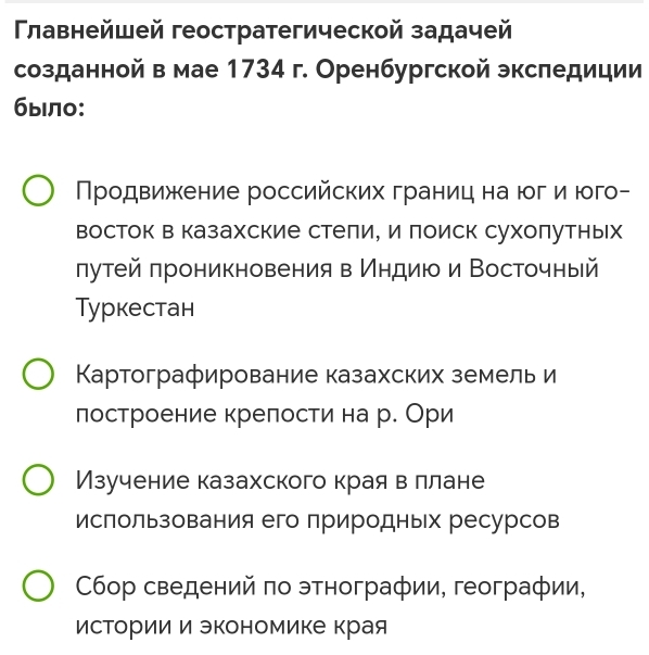 Γлавнейшей геостратегической задачей
созданной в мае 1734 г. Оренбургской экспедиции
было:
Продвижкение российских границ на юг и юго-
восток в казахские стели, и поиск сухолутных
лутейπроникновения в ίндиюо и Восточный
Tуркестан
Картографирование казахских земель и
лостроение крелостина р. Ори
Изучение казахского краявллане
ислользования его природных ресурсов
Сбор сведений πо этнографии, географии,
исΤории и экономике края