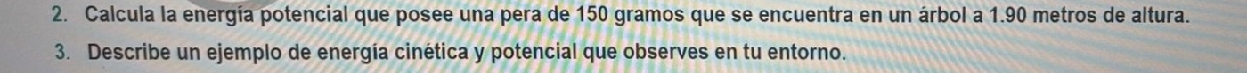 Calcula la energía potencial que posee una pera de 150 gramos que se encuentra en un árbol a 1.90 metros de altura. 
3. Describe un ejemplo de energía cinética y potencial que observes en tu entorno.