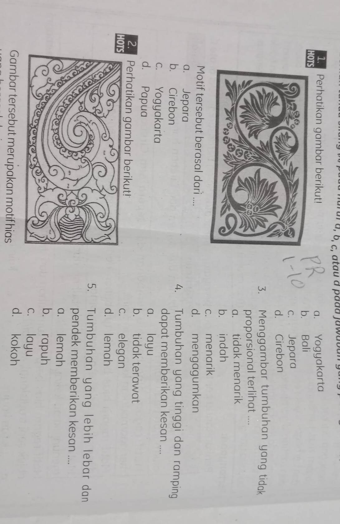 al à, b, c, atau à pada jawabar
1. Perhatikan gambar berikut! a. Yogyakarta
HO
b. Bali
c. Jepara
d. Cirebon
3. Menggambar tumbuhan yang tidak
proporsional terlihat ....
a. tidak menarik
b. indah
c. menarik
Motif tersebut berasal dari ....
d. mengagumkan
a. Jepara 4. Tumbuhan yang tinggi dan ramping
b. Cirebon
c. Yogyakarta
dapat memberikan kesan ....
d. Papua
a. layu
b. tidak terawat
2. Perhatikan gambar berikut!'
HOc. elegan
d. lemah
5. Tumbuhan yang lebih lebar dan
pendek memberikan kesan ....
a. lemah
b. rapuh
c. layu
Gambar tersebut merupakan motif hias
d. kokoh