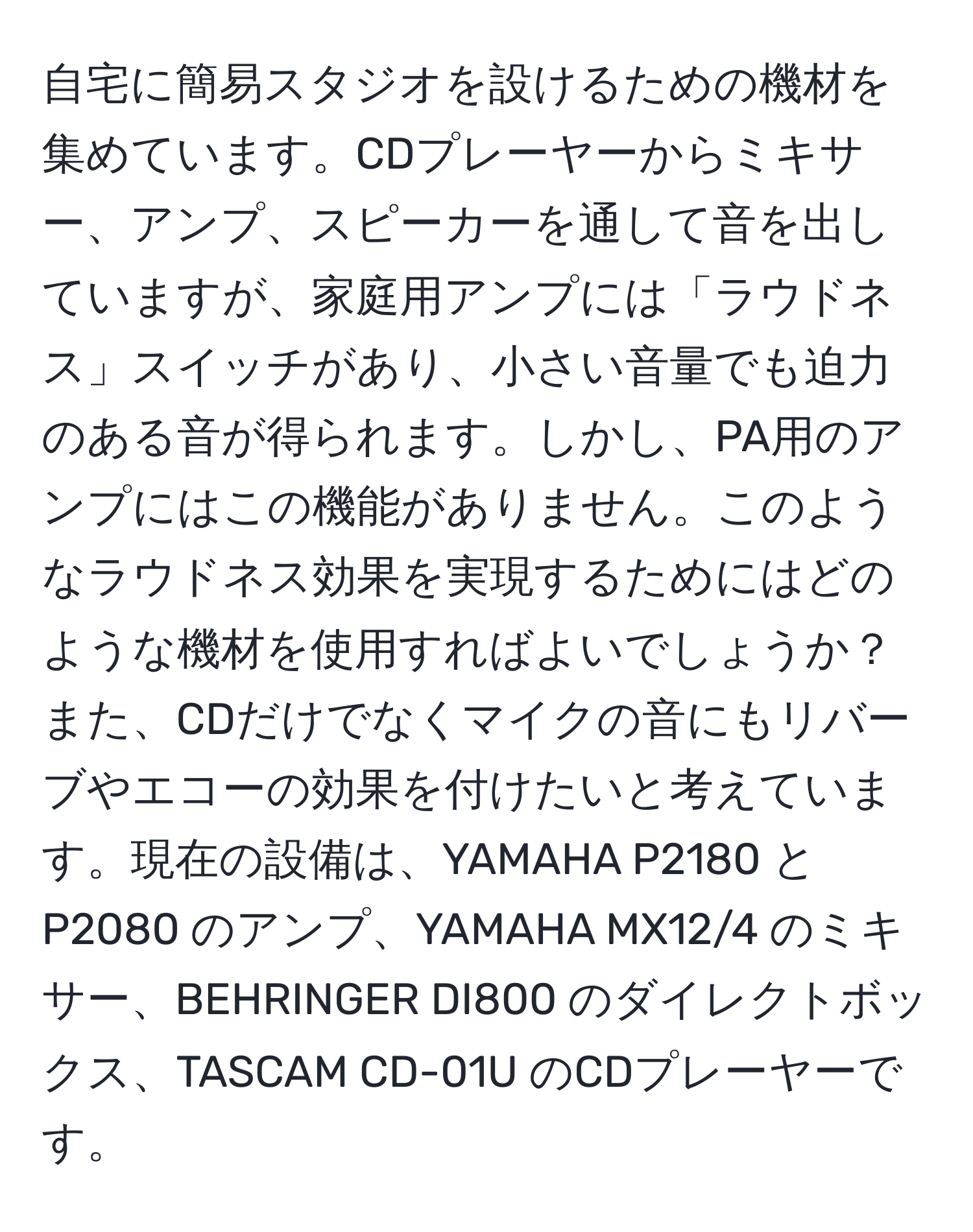 自宅に簡易スタジオを設けるための機材を集めています。CDプレーヤーからミキサー、アンプ、スピーカーを通して音を出していますが、家庭用アンプには「ラウドネス」スイッチがあり、小さい音量でも迫力のある音が得られます。しかし、PA用のアンプにはこの機能がありません。このようなラウドネス効果を実現するためにはどのような機材を使用すればよいでしょうか？また、CDだけでなくマイクの音にもリバーブやエコーの効果を付けたいと考えています。現在の設備は、YAMAHA P2180 と P2080 のアンプ、YAMAHA MX12/4 のミキサー、BEHRINGER DI800 のダイレクトボックス、TASCAM CD-01U のCDプレーヤーです。