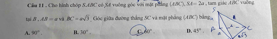 Cho hình chóp S. ABC có SA vuông góc với mặt phẳng (ABC), SA=2a , tam giác ABC vuông
tại B , AB=a và BC=asqrt(3) Góc giữa đường thẳng SC và mặt phẳng (ABC) bằng
A. 90°. B. 30°. C. 60°. D. 45°.