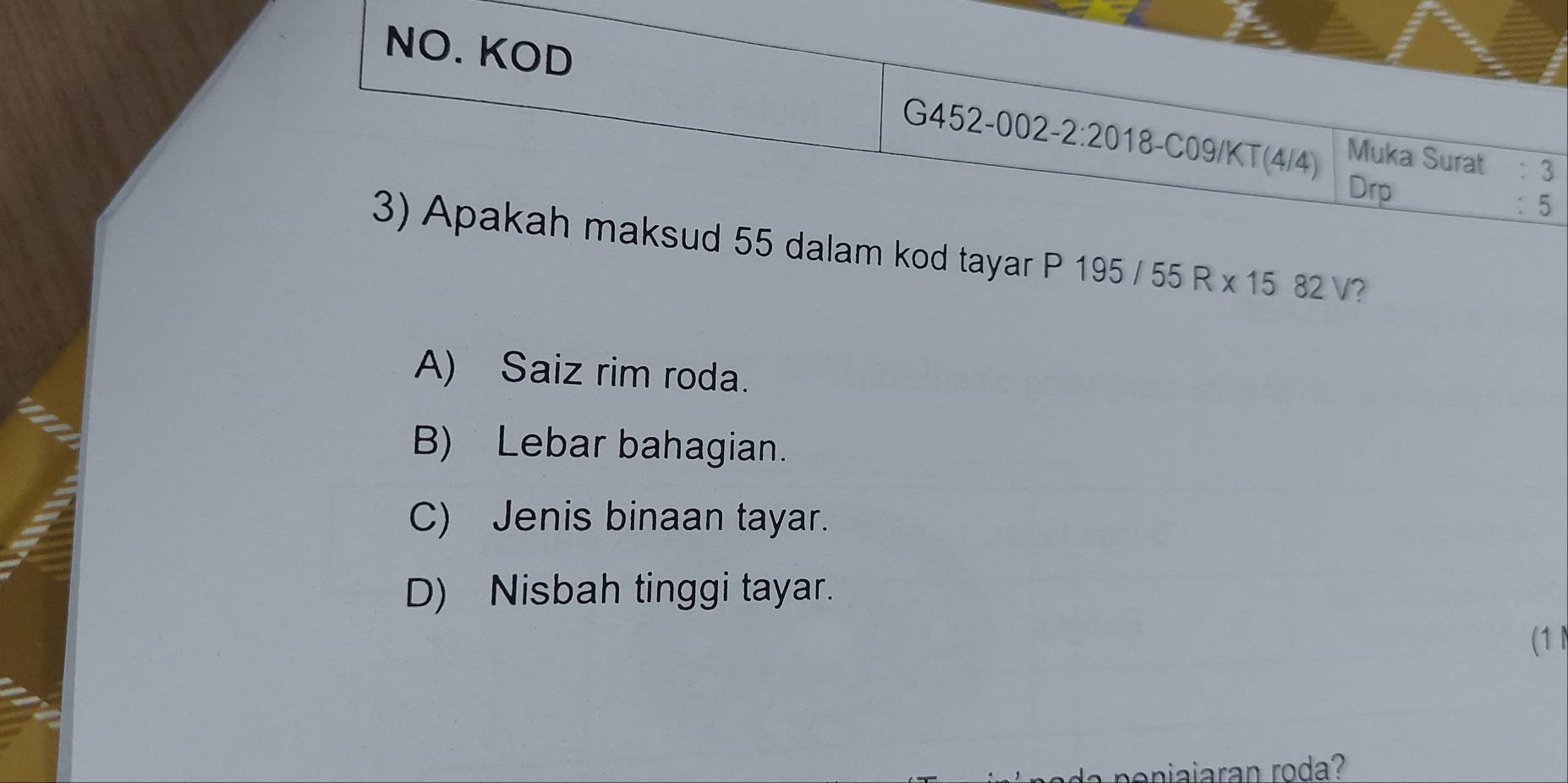 NO. KOD
G452-002-2:20 18-C09/KT(4/4) Muka Surat : 3
Drp
: 5
3) Apakah maksud 55 dalam kod tayar P 195/55R* 1582V I?
A) Saiz rim roda.
B) Lebar bahagian.
C) Jenis binaan tayar.
D) Nisbah tinggi tayar.
(1 
eniaiaran rod