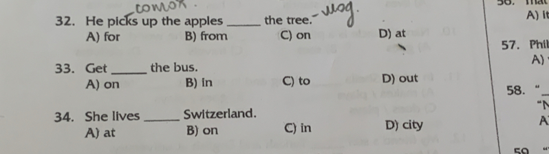 He picks up the apples _the tree.' A) it
A) for B) from C) on D) at
57. Phil
A)
33. Get _the bus.
A) on B) in C) to D) out
58. “_
34. She lives _Switzerland.
A) at B) on C) in D) city A
50 “