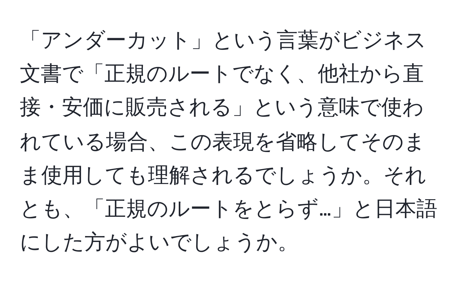 「アンダーカット」という言葉がビジネス文書で「正規のルートでなく、他社から直接・安価に販売される」という意味で使われている場合、この表現を省略してそのまま使用しても理解されるでしょうか。それとも、「正規のルートをとらず…」と日本語にした方がよいでしょうか。