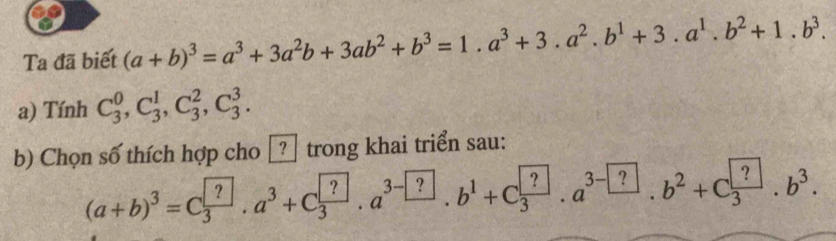 Ta đã biết (a+b)^3=a^3+3a^2b+3ab^2+b^3=1.a^3+3.a^2.b^1+3.a^1.b^2+1.b^3. 
a) Tính C_3^(0, C_3^1, C_3^2, C_3^3. 
b) Chọn số thích hợp cho □ trong khai triển sau:
(a+b)^3)=C_3^((?))· a^3+C_3^?· a^3-