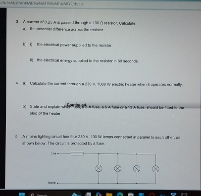 NzEwMjUzMzY0MjE0/a/NzM1NTxMTUyMTY2/details 
3 A current of 0.25 A is passed through a 100 Ω resistor. Calculate: 
a) the potential difference across the resistor. 
b) i)the electrical power supplied to the resistor. 
ii) the electrical energy supplied to the resistor in 60 seconds. 
4 a) Calculate the current through a 230 V, 1000 W electric heater when it operates normally. 
b) State and explain when use S3 A fuse, a 6 A fuse or a 13 A fuse, should be fitted to the 
plug of the heater. 
5 A mains lighting circuit has four 230 V, 100 W lamps connected in parallel to each other, as 
shown below. The circuit is protected by a fuse.