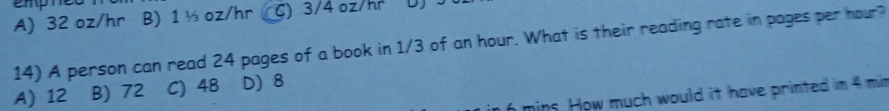 empt
A) 32 oz/hr B) 1 ½ oz/hr ( C) 3/4 oz/hr D
14) A person can read 24 pages of a book in 1/3 of an hour. What is their reading rate in pages per nour?
A) 12 B) 72 C) 48 D) 8
mins. How much would it have printed in 4 mim