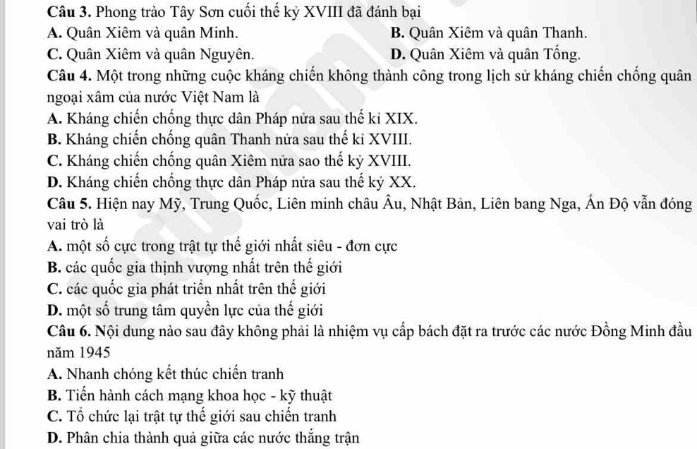 Phong trào Tây Sơn cuối thế kỷ XVIII đã đánh bại
A. Quân Xiêm và quân Minh. B. Quân Xiêm và quân Thanh.
C. Quân Xiêm và quân Nguyên. D. Quân Xiêm và quân Tống.
Câu 4. Một trong những cuộc kháng chiến không thành công trong lịch sử kháng chiến chống quân
ngoại xâm của nước Việt Nam là
A. Kháng chiến chống thực dân Pháp nửa sau thế ki XIX.
B. Kháng chiến chống quân Thanh nửa sau thế ki XVIII.
C. Kháng chiến chống quân Xiêm nửa sao thế kỷ XVIII.
D. Kháng chiến chống thực dân Pháp nửa sau thế kỷ XX.
Câu 5. Hiện nay Mỹ, Trung Quốc, Liên minh châu Âu, Nhật Bản, Liên bang Nga, Ấn Độ vẫn đóng
vai trò là
A. một số cực trong trật tự thế giới nhất siêu - đơn cực
B. các quốc gia thịnh vượng nhất trên thế giới
C. các quốc gia phát triển nhất trên thế giới
D. một số trung tâm quyền lực của thế giới
Câu 6. Nội dung nào sau đây không phải là nhiệm vụ cấp bách đặt ra trước các nước Đồng Minh đầu
năm 1945
A. Nhanh chóng kết thúc chiến tranh
B. Tiến hành cách mạng khoa học - kỹ thuật
C. Tổ chức lại trật tự thế giới sau chiến tranh
D. Phân chia thành quả giữa các nước thắng trận