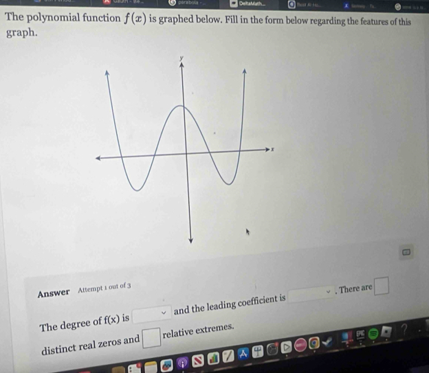 parabola DeltaMath.... 
The polynomial function f(x) is graphed below. Fill in the form below regarding the features of this 
graph. 
Answer Attempt 1 out of 3 
The degree of f(x) is and the leading coefficient is . There are □
distinct real zeros and □ relative extremes.