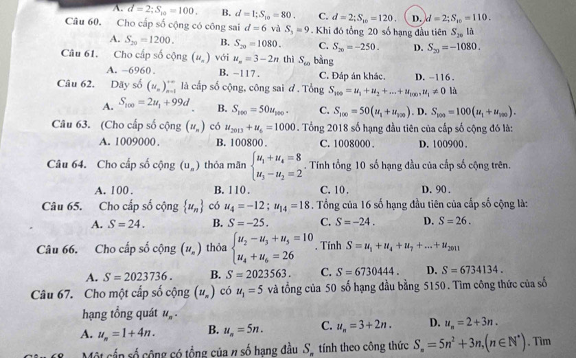 A. d=2;S_10=100. B. d=1;S_10=80. C. d=2;S_10=120. D. d=2;S_10=110.
Câu 60. Cho cấp số cộng có công sai d=6 và S_3=9. Khi đó tổng 20 số hạng đầu tiên S_20 là
A. S_20=1200. B. S_20=1080. C. S_20=-250. D. S_20=-1080.
Câu 61. Cho cấp số cộng (u_n) với u_n=3-2n thì S_60 bằng
A. -6960 . B. -117 . C. Đáp án khác. D. -116 .
Câu 62. Dãy shat 0(u_n)_(n=1)^(+∈fty) là cấp số cộng, công sai đ . Tổng S_100=u_1+u_2+...+u_100,u_1!= 0 là
A. S_100=2u_1+99d B. S_100=50u_100. C. S_100=50(u_1+u_100). D. S_100=100(u_1+u_100).
Câu 63. (Cho cấp số cộng (u_n) có u_2013+u_6=1000. Tổng 2018 số hạng đầu tiên của cấp số cộng đó là:
A. 1009000 . B. 100800 . C. 1008000 . D. 100900 .
Câu 64. Cho cấp số cộng (u_n) thỏa mãn beginarrayl u_1+u_4=8 u_3-u_2=2endarray.. Tính tổng 10 số hạng đầu của cấp số cộng trên.
A. 100. B. 110 . C. 10 . D. 90 .
Câu 65. Cho cấp số cộng  u_n có u_4=-12;u_14=18. Tổng của 16 số hạng đầu tiên của cấp số cộng là:
A. S=24. B. S=-25. C. S=-24. D. S=26.
Câu 66. Cho cấp số cộng (u_n) thỏa beginarrayl u_2-u_3+u_5=10 u_4+u_6=26endarray.. Tính S=u_1+u_4+u_7+...+u_2011
A. S=2023736. B. S=2023563. C. S=6730444. D. S=6734134.
Câu 67. Cho một cấp số cộng (u_n) có u_1=5 và tổng của 50 số hạng đầu bằng 5150. Tìm công thức của số
hạng tổng quát u_n.
A. u_n=1+4n. B. u_n=5n. C. u_n=3+2n. D. u_n=2+3n.
Một cấn số cộng có tổng của n số hạng đầu S_n tính theo công thức S_n=5n^2+3n,(n∈ N^*). Tìm