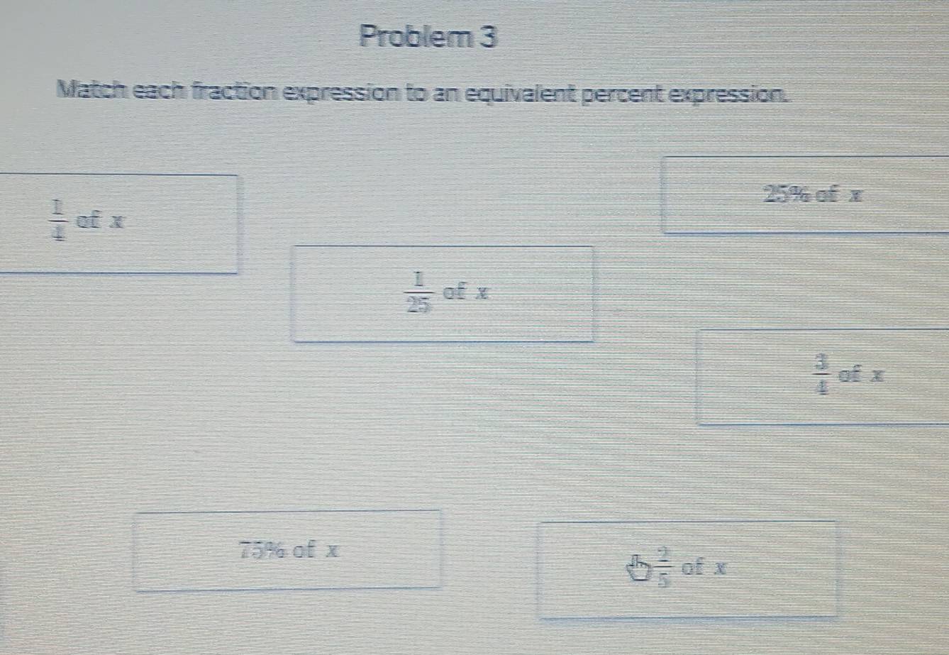 Problem 3
Match each fraction expression to an equivalent percent expression.
25% of x
 1/4  of x
 1/25  of x
 3/4  of x
75% of x
 2/5  of x