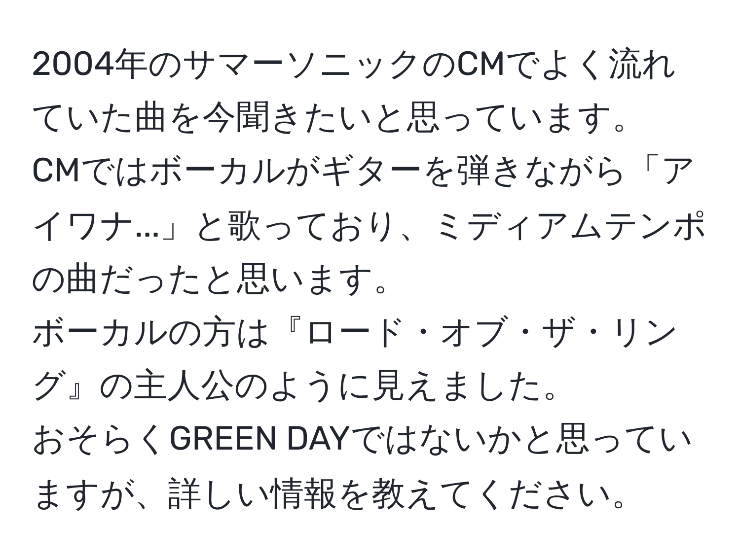 2004年のサマーソニックのCMでよく流れていた曲を今聞きたいと思っています。  
CMではボーカルがギターを弾きながら「アイワナ...」と歌っており、ミディアムテンポの曲だったと思います。  
ボーカルの方は『ロード・オブ・ザ・リング』の主人公のように見えました。  
おそらくGREEN DAYではないかと思っていますが、詳しい情報を教えてください。