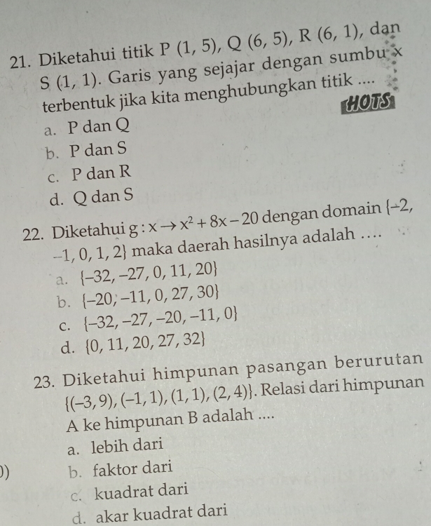 Diketahui titik P(1,5), Q(6,5), R(6,1) , dạn
S(1,1). Garis yang sejajar dengan sumbu x
terbentuk jika kita menghubungkan titik ....
HOTS
a. P dan Q
b. P dan S
c. P dan R
d. Q dan S
22. Diketahui g:xto x^2+8x-20 dengan domain  -2,
-1,0,1,2 maka daerah hasilnya adalah ….
a.  -32,-27,0,11,20
b.  -20,-11,0,27,30
C.  -32,-27,-20,-11,0
d.  0,11,20,27,32
23. Diketahui himpunan pasangan berurutan
 (-3,9),(-1,1),(1,1),(2,4). Relasi dari himpunan
A ke himpunan B adalah ....
a. lebih dari
)) b. faktor dari
c. kuadrat dari
d. akar kuadrat dari