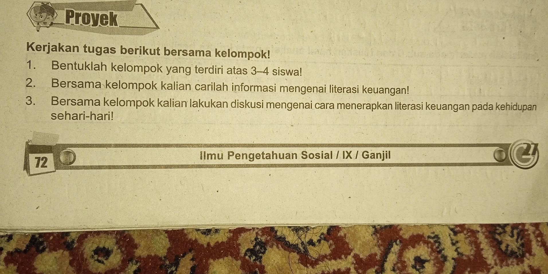 Proyek 
Kerjakan tugas berikut bersama kelompok! 
1. Bentuklah kelompok yang terdiri atas 3 - 4 siswa! 
2. Bersama kelompok kalian carilah informasi mengenai literasi keuangan! 
3. Bersama kelompok kalian lakukan diskusi mengenai cara menerapkan literasi keuangan pada kehidupan 
sehari-hari! 
72 
Ilmu Pengetahuan Sosial / IX / Ganjil