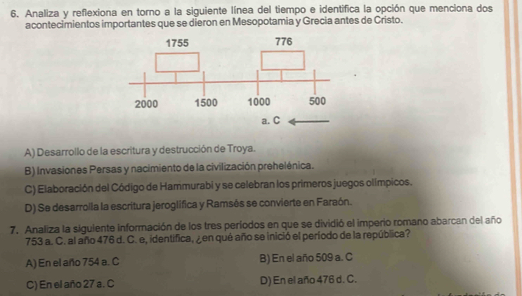 Analiza y reflexiona en torno a la siguiente línea del tiempo e identifica la opción que menciona dos
acontecimientos importantes que se dieron en Mesopotamia y Grecia antes de Cristo.
A) Desarrollo de la escritura y destrucción de Troya.
B) Invasiones Persas y nacimiento de la civilización prehelénica.
C) Elaboración del Código de Hammurabi y se celebran los primeros juegos olímpicos.
D) Se desarrolla la escritura jeroglifica y Ramsés se convierte en Faraón.
7. Analiza la siguiente información de los tres períodos en que se dividió el imperio romano abarcan del año
753 a. C. al año 476 d. C. e, identifica, ¿en qué año se inició el período de la república?
A) En el año 754 a. C B) En el año 509 a. C
C) En el año 27 a. C D) En el año 476 d. C.