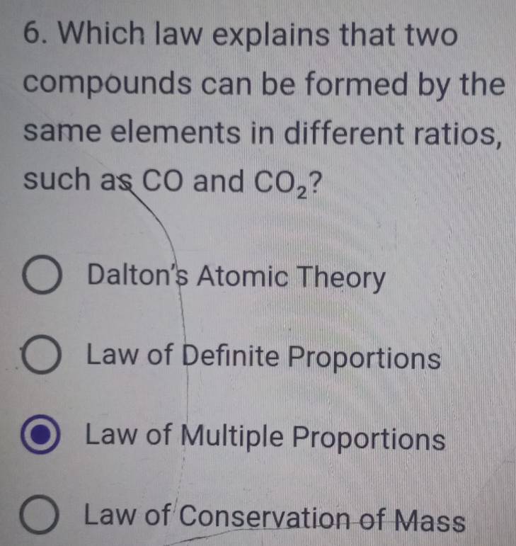 Which law explains that two
compounds can be formed by the
same elements in different ratios,
such as CO and CO_2 2
Dalton's Atomic Theory
Law of Definite Proportions
Law of Multiple Proportions
Law of Conservation of Mass