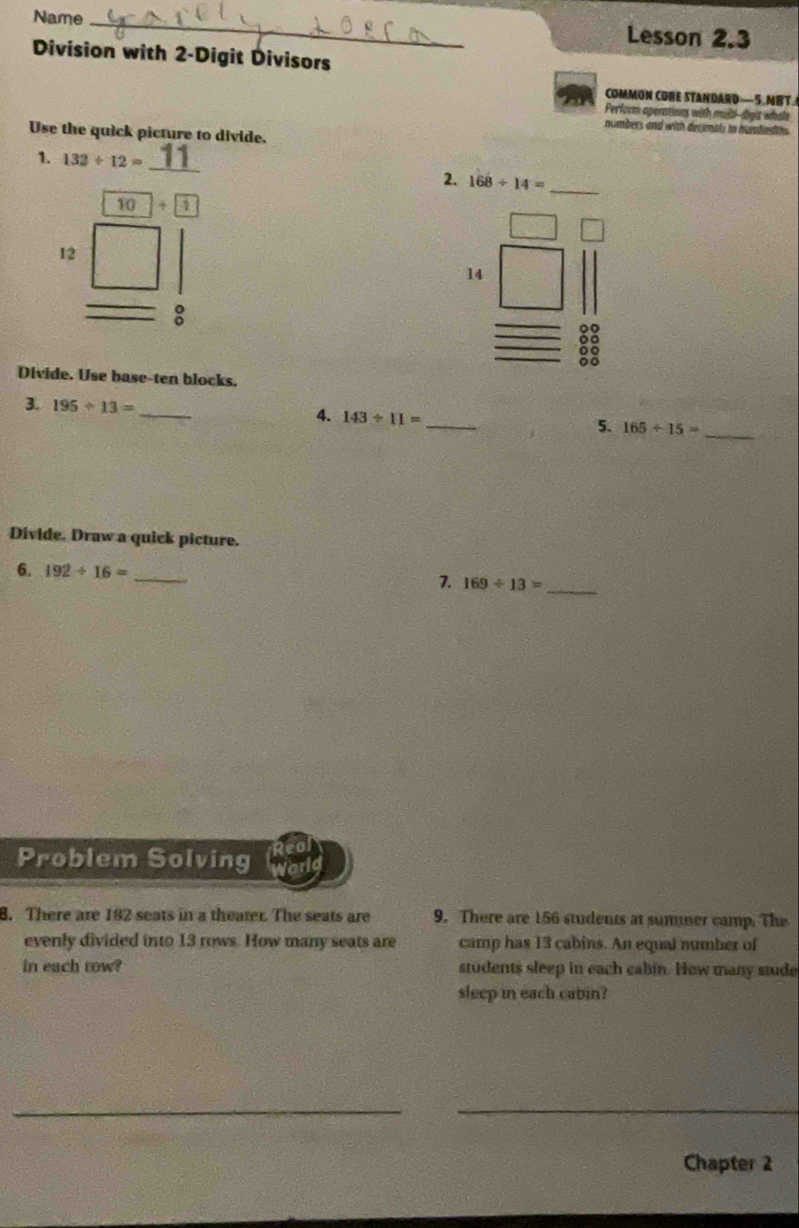 Name_ 
Lesson 2.3 
Division with 2 -Digit Divisors 
COMMON CORE STANDARD—5.MBT. 
Perform aperations with mult-digis whole 
numbers and with decimals to hundred ths. 
Use the quick picture to divide. 
_ 
1. 132/ 12=
2. 168/ 14= _
10+ 1
12
14
_: 
83 
Divide. Use base-ten blocks. 
3. 195/ 13= _4. 143/ 11= _5. 165/ 15=
_ 
Divide. Draw a quick picture. 
6. 192/ 16= _ 
7. 169/ 13= _ 
Problem Solving 
8. There are 192 seats in a theater. The seats are 9. There are 156 students at summer camp. The 
evenly divided into 13 rows. How many seats are camp has 13 cabins. An equal number of 
in each row? students sleep in each cabin. How many stude 
sleep in each cabin? 
__ 
Chapter 2