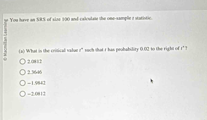 ξ
You have an SRS of size 100 and calculate the one-sample r statistic.
(a) What is the critical value t° such that t has probability 0.02 to the right of t° ?
2.0812
2.3646
-1.9842
-2.0812