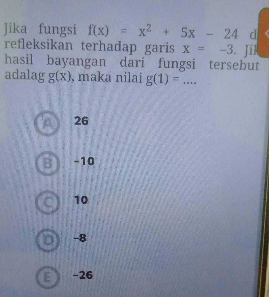 Jika fungsi f(x)=x^2+5x-24 d
refleksikan terhadap garis x=-3. i
hasil bayangan dari fungsi tersebut
adalag g(x) , maka nilai g(1)=... _
26
D −10
10
−8
E  -26