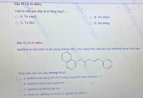 Loại tơ nào sau đây là tơ tổng hợp?
A. Tơ visco. B. Tơ nitron.
C. Tơ tầm. D. Sợi bông.
Câu 15 | (0.25 điểm)
Naftifine là một chất có tác dụng chống nắm. Cho công thức cầu tạo của naftifine trong hình sau:
Phát biểu nào sau đây không đùng?
A. Naftifine tác dụng với HCI trong dung dịch theo tỉ lệ mol 1:1.
B. Naftifine thuộc loại arylamine.
C. Naftifine là amine bậc ba
D. Phân tử naftifine có chừa 21 nguyên tử carbon.