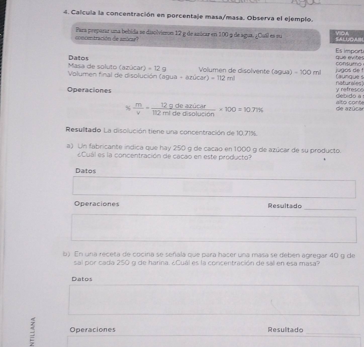 Calcula la concentración en porcentaje masa/masa. Observa el ejemplo. 
Para preparar una bebida se disolvieron 12 g de azúcar en 100 9 de agua. ¿Cuál es su VIDA 
concentración de azúcar? SALUDABI 
Es import 
Datos que evites 
consumo 
Masa de soluto (azúcar) =12g Volumen de disolvente (agua) =100ml jugos de f 
Volumen final de disolución (agua+azucar)=112ml
(aunque s 
naturales) 
Operaciones y refresco 
debido a
%  m/v = 12gdeazicar/112midedisolucion * 100=10.71%
alto conte 
de azúcar 
Resultado La disolución tiene una concentración de 10.71%. 
a) Un fabricante indica que hay 250 g de cacao en 1000 g de azúcar de su producto. 
¿Cuál es la concentración de cacao en este producto? 
Datos 
_ 
Operaciones Resultado 
b) En una receta de cocina se señala que para hacer una masa se deben agregar 40 g de 
sal por cada 250 g de harina. ¿Cuál es la concentración de sal en esa masa? 
Datos 
S 
Operaciones Resultado_