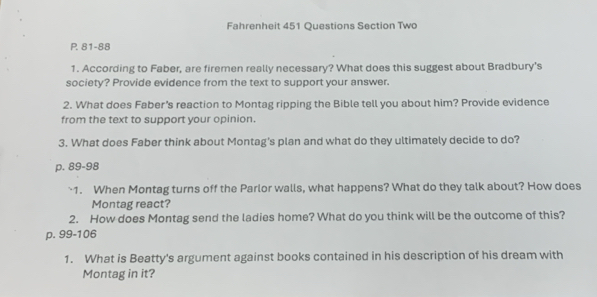 Fahrenheit 451 Questions Section Two 
P. 81-88 
1. According to Faber, are firemen really necessary? What does this suggest about Bradbury’s 
society? Provide evidence from the text to support your answer. 
2. What does Faber's reaction to Montag ripping the Bible tell you about him? Provide evidence 
from the text to support your opinion. 
3. What does Faber think about Montag's plan and what do they ultimately decide to do?
p. 89-98
`1. When Montag turns off the Parlor walls, what happens? What do they talk about? How does 
Montag react? 
2. How does Montag send the ladies home? What do you think will be the outcome of this?
p. 99-106
1. What is Beatty's argument against books contained in his description of his dream with 
Montag in it?