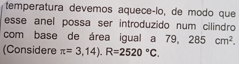 temperatura devemos aqueceçlo, de modo que 
esse anel possa ser introduzido num cilindro 
com base de área igual a 79, 285cm^2. 
(Considere π =3,14).R=2520°C.