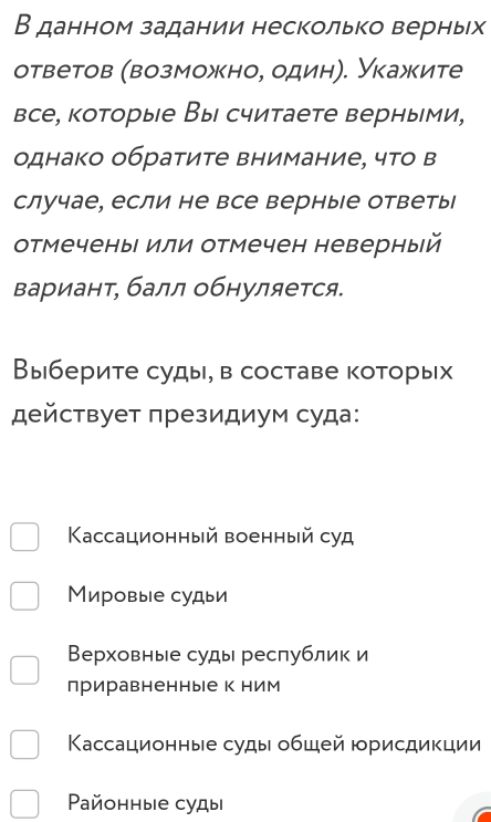 В данном задании несколько верных
ответов (возможно, один). Укажите
все, которые Вы считаете верными,
однако обратите внимание, что в
случае, если не все верные ответы
отмечены или отмечен неверный
вариант, балл обнуляется.
Выберите суды, в составе которых
действует πрезидиум суда:
Κассационный военный суд
Мировые судьи
Верховные суды республик и
приравненные к ним
Кассационные суды обшей юрисдикции
Paйонные суды