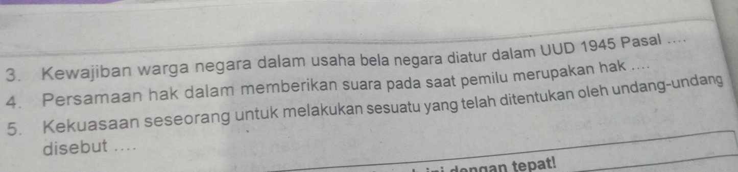 Kewajiban warga negara dalam usaha bela negara diatur dalam UUD 1945 Pasal .... 
4. Persamaan hak dalam memberikan suara pada saat pemilu merupakan hak .... 
5. Kekuasaan seseorang untuk melakukan sesuatu yang telah ditentukan oleh undang-undang 
disebut .... 
ngan tepat!