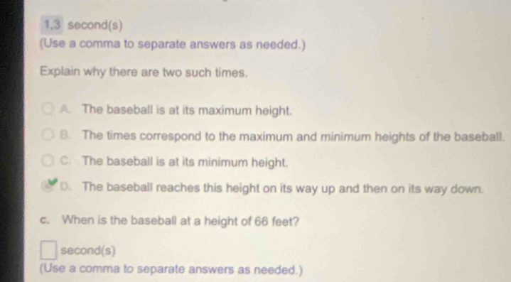 1, 3 second (s)
(Use a comma to separate answers as needed.)
Explain why there are two such times.
A. The baseball is at its maximum height.
B. The times correspond to the maximum and minimum heights of the baseball.
C. The baseball is at its minimum height.
D. The baseball reaches this height on its way up and then on its way down.
c. When is the baseball at a height of 66 feet?
second(s)
(Use a comma to separate answers as needed.)