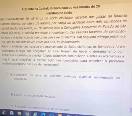 Acidente na Castelo Branco causou vazamento de 29
mil litros de ácido
Aproximadamente 29 mil litros de ácido clorídrico vazaram nas pistas da Rodovia
Castelo Branco, na altura de Itapevi, por causa do acidente entre dois caminhões na
manhã desta terça-feira, 18. De acordo com a Companhia Ambiental do Estado de São
Paulo (Cetesb), a colisão provocou o rompimento das válvulas traseiras do caminhão-
tanque e o ácido vazado percorreu cerca de 50 metros. Um pequeno córrego próximo à
via, que foi liberada pouco antes das 11 h, foi contaminado.
Após o acidente que causou o derramamento do ácido clorídrico, os bombeiros foram
acionados e logo que chegaram ao local tiveram de limpar o derramamento com
eficiência e cautela para evitar futuros acidentes com o ácido. Dentre as alternativas a
seguir, qual simplífica a melhor ação dos bombeiros para amenizar o problema
ambiental causado por este derramamento?
A. Isolamento do local do acidente evitando qualquer aproximação da
população.
B. Lavar o local com bastante água.
C. Adicionar cal virgem no local do vazamento.