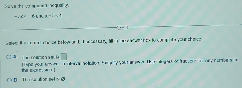 Solve the compound inequality.
-3x and x-5<4</tex> 
Select the correct choice below and, if necessary, fill in the answer box to complete your choice.
A. The solution set is □. 
(Type your answer in interval notation. Simplify your answer. Use integers or fractions for any numbers in
the expression.)
B. The solution set is Ø.