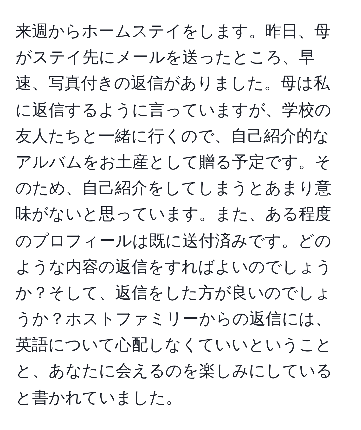 来週からホームステイをします。昨日、母がステイ先にメールを送ったところ、早速、写真付きの返信がありました。母は私に返信するように言っていますが、学校の友人たちと一緒に行くので、自己紹介的なアルバムをお土産として贈る予定です。そのため、自己紹介をしてしまうとあまり意味がないと思っています。また、ある程度のプロフィールは既に送付済みです。どのような内容の返信をすればよいのでしょうか？そして、返信をした方が良いのでしょうか？ホストファミリーからの返信には、英語について心配しなくていいということと、あなたに会えるのを楽しみにしていると書かれていました。