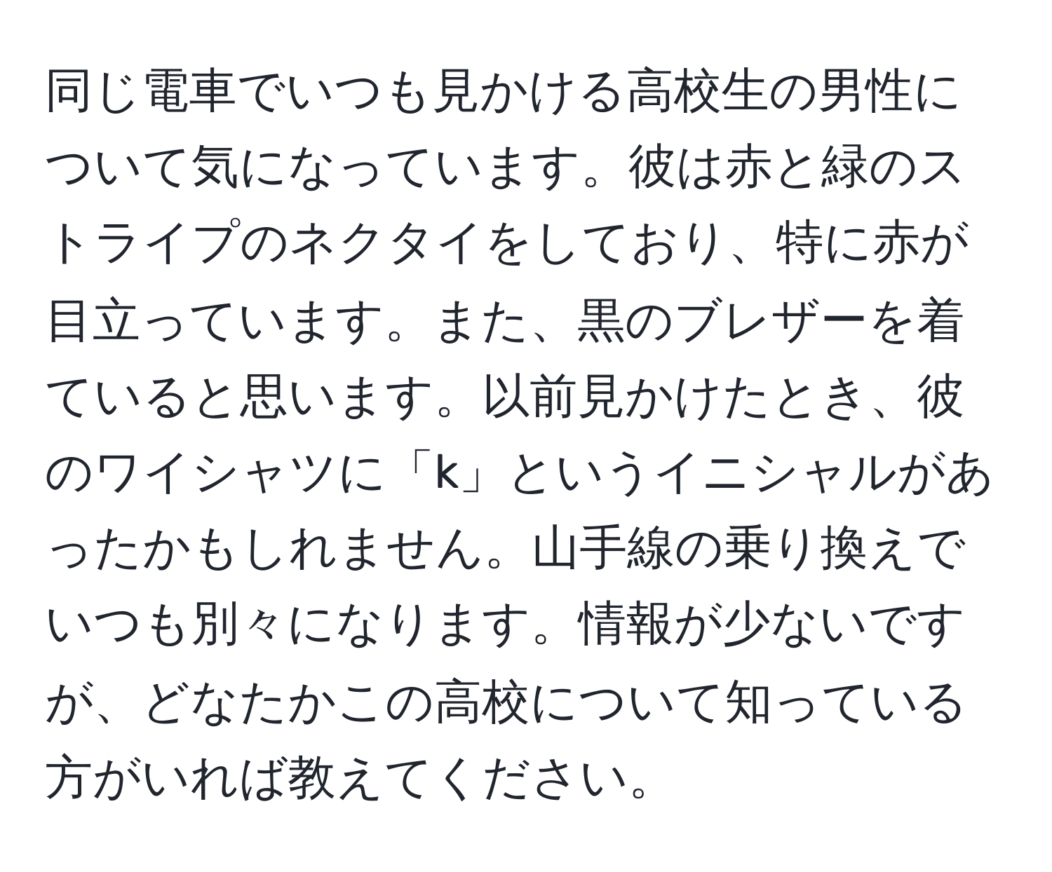 同じ電車でいつも見かける高校生の男性について気になっています。彼は赤と緑のストライプのネクタイをしており、特に赤が目立っています。また、黒のブレザーを着ていると思います。以前見かけたとき、彼のワイシャツに「k」というイニシャルがあったかもしれません。山手線の乗り換えでいつも別々になります。情報が少ないですが、どなたかこの高校について知っている方がいれば教えてください。