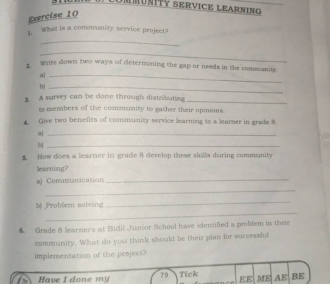 COMMUNITY SERVICE LEARNING 
Exercise 10 
1. What is a community service project? 
_ 
_ 
2. Write down two ways of determining the gap or needs in the community 
a)_ 
b)_ 
3. A survey can be done through distributing_ 
to members of the community to gather their opinions. 
4. Give two benefits of community service learning to a learner in grade 8. 
a)_ 
b)_ 
5. How does a learner in grade 8 develop these skills during community 
learning? 
a) Communication 
_ 
_ 
_ 
b) Problem solving 
_ 
6. Grade 8 learners at Bidii Junior School have identified a problem in their 
community. What do you think should be their plan for successful 
implementation of the project? 
79 Tick 
Have I done my EE ME AE BE