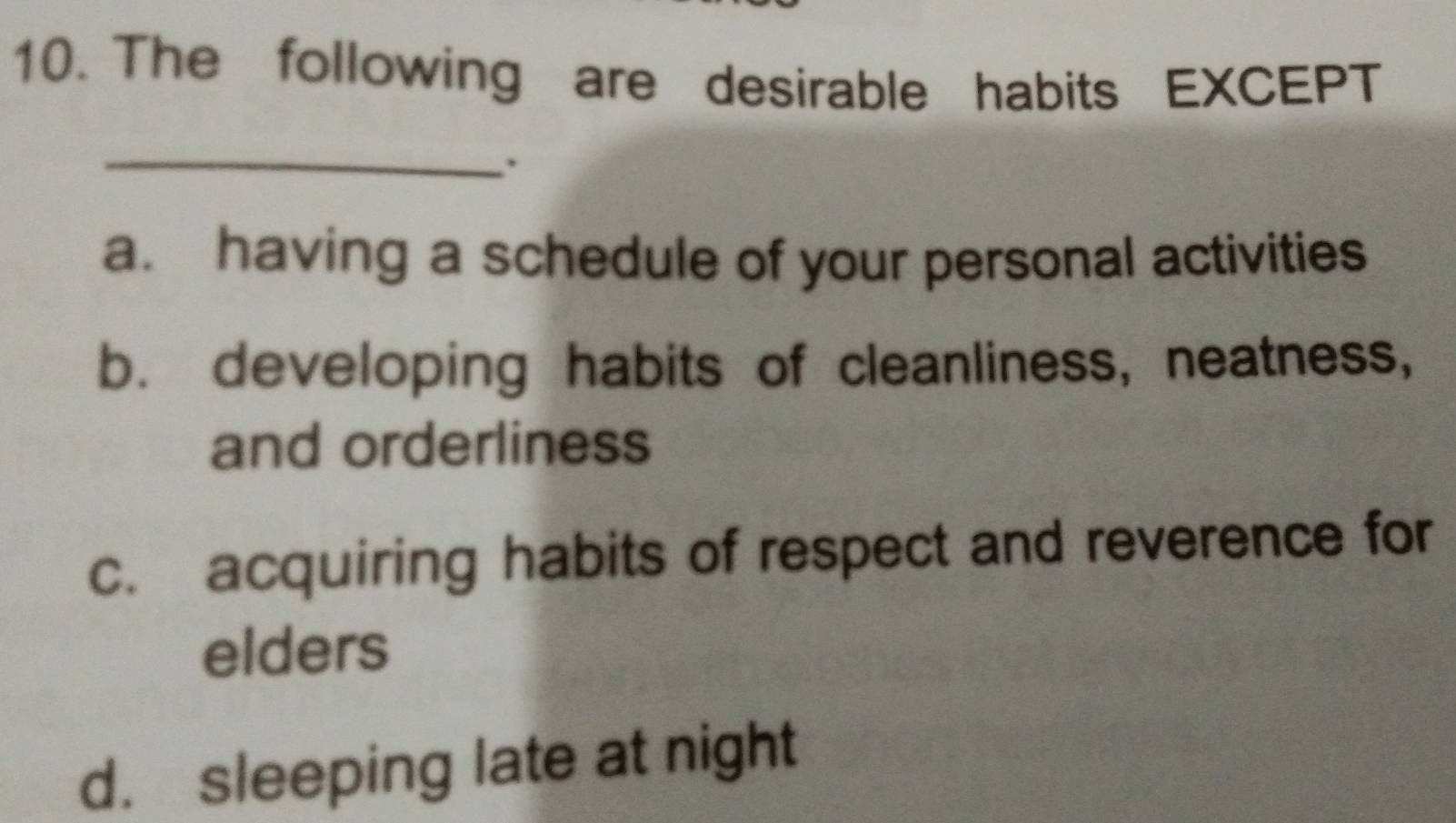 The following are desirable habits EXCEPT
_
.
a. having a schedule of your personal activities
b. developing habits of cleanliness, neatness,
and orderliness
c. acquiring habits of respect and reverence for
elders
d. sleeping late at night