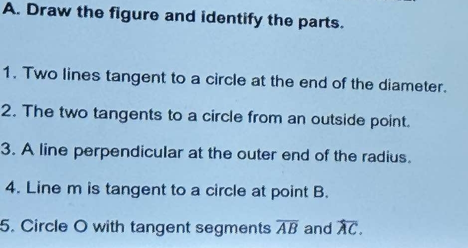 Draw the figure and identify the parts. 
1. Two lines tangent to a circle at the end of the diameter. 
2. The two tangents to a circle from an outside point. 
3. A line perpendicular at the outer end of the radius. 
4. Line m is tangent to a circle at point B. 
5. Circle O with tangent segments overline AB and overline AC.