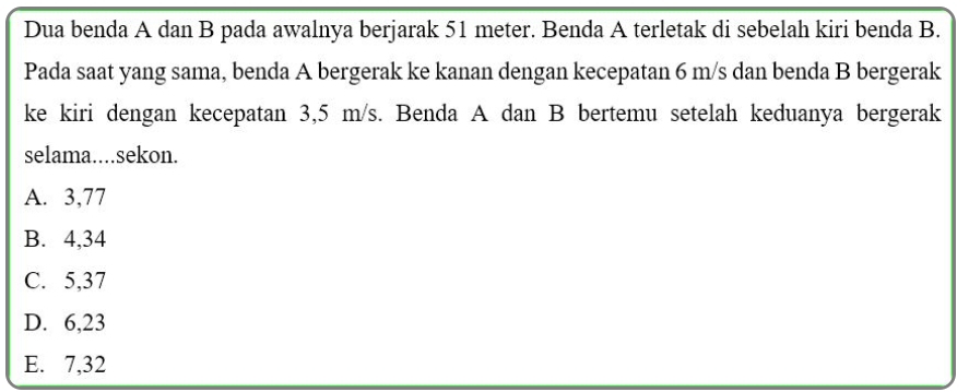 Dua benda A dan B pada awalnya berjarak 51 meter. Benda A terletak di sebelah kiri benda B.
Pada saat yang sama, benda A bergerak ke kanan dengan kecepatan 6 m/s dan benda B bergerak
ke kiri dengan kecepatan 3,5 m/s. Benda A dan B bertemu setelah keduanya bergerak
selama....sekon.
A. 3,77
B. 4, 34
C. 5, 37
D. 6,23
E. 7, 32