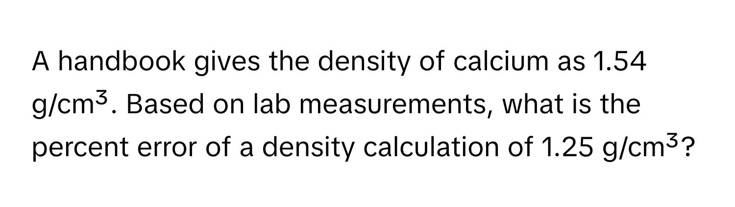 A handbook gives the density of calcium as 1.54 g/cm³. Based on lab measurements, what is the percent error of a density calculation of 1.25 g/cm³?