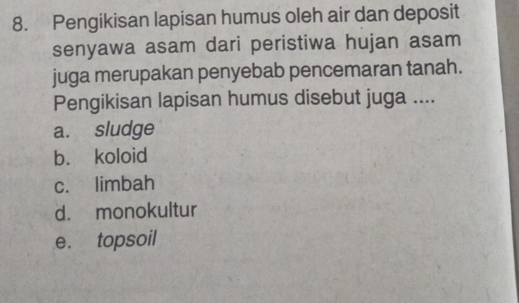 Pengikisan lapisan humus oleh air dan deposit
senyawa asam dari peristiwa hujan asam
juga merupakan penyebab pencemaran tanah.
Pengikisan lapisan humus disebut juga ....
a. sludge
b. koloid
c. limbah
d. monokultur
e. topsoil