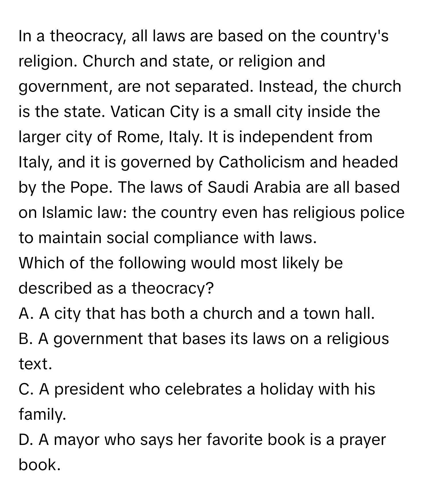 In a theocracy, all laws are based on the country's religion. Church and state, or religion and government, are not separated. Instead, the church is the state. Vatican City is a small city inside the larger city of Rome, Italy. It is independent from Italy, and it is governed by Catholicism and headed by the Pope. The laws of Saudi Arabia are all based on Islamic law: the country even has religious police to maintain social compliance with laws.

Which of the following would most likely be described as a theocracy?
A. A city that has both a church and a town hall.
B. A government that bases its laws on a religious text.
C. A president who celebrates a holiday with his family.
D. A mayor who says her favorite book is a prayer book.