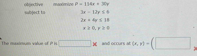 objective maximize P=114x+30y
subject to 3x-12y≤ 6
2x+4y≤ 18
x≥ 0, y≥ 0
The maximum value of P is □° and occurs at (x,y)=(□