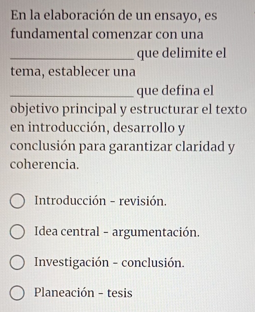 En la elaboración de un ensayo, es
fundamental comenzar con una
_que delimite el
tema, establecer una
_que defina el
objetivo principal y estructurar el texto
en introducción, desarrollo y
conclusión para garantizar claridad y
coherencia.
Introducción - revisión.
Idea central - argumentación.
Investigación - conclusión.
Planeación - tesis