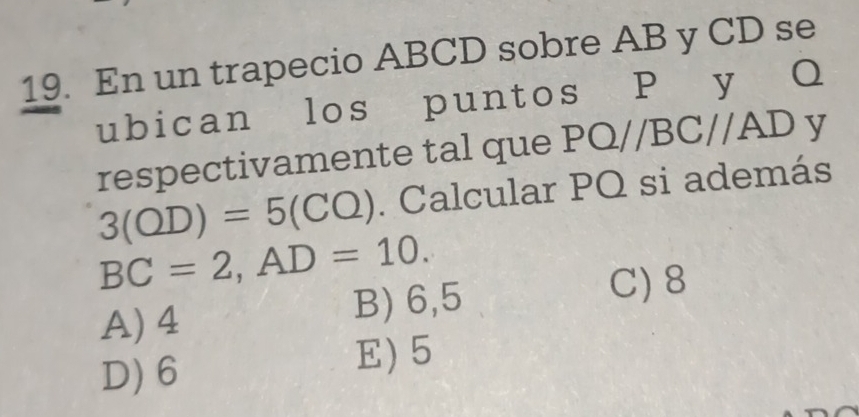 En un trapecio ABCD sobre AB y CD se
ubican los puntos P y Q
respectivamente tal que PQ//BC//AD y
3(OD)=5(CO). Calcular PQ si además
BC=2, AD=10.
A) 4 B) 6,5
C) 8
D) 6
E) 5